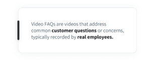 Video FAQs are videos that address common customer questions or concerns, typically recorded by real employees.