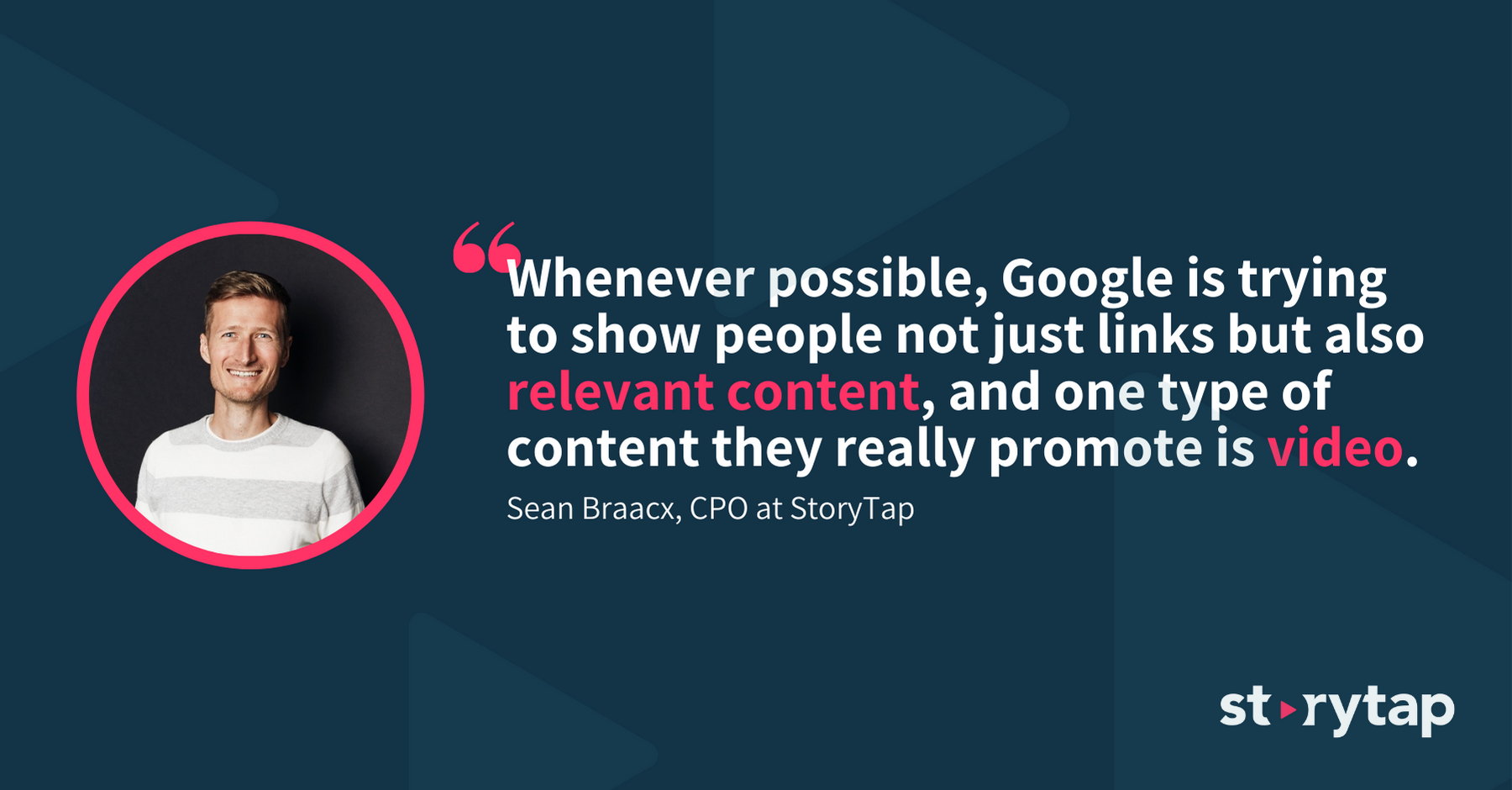 "Whenever possible, Google is trying to show people not just links but also relevant content, and one type of content they really promot is video" - Sean Braacx, CPO at StoryTap