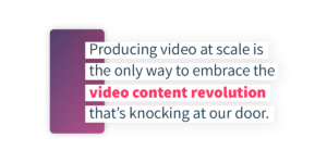 Producing video at scale is the only way to embrace the video content revolution that's knocking at our door.