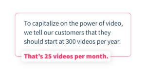 To capitalize on the power of video, we tell our customers that they should start at 300 videos per year. Thats 25 videos per month.