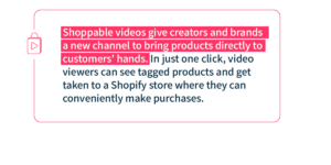 Shoppable videos give creaters and brands a new channel to bring products directly to customers' hands. In just one click, video viewers can see tagged products and get taken to a Shopify store where they can conveniently make purchases.
