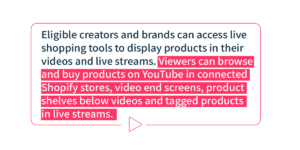 Eligible creators and brands can access live shopping tools to display products in their videos and live streams. Viewers can browse and buy products on YouTube in connected Shopify stores, video end screens, product shelves below videos and tagged products in live streams.