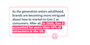 As the generation enters adulthood, brands are becoming more intrigued about how to market to Gen Z as consumers. After all, in 2020, Gen Z accounted for more than 40% of consumers in the US.