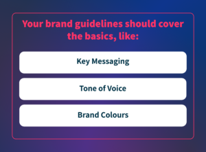 Your brand guidelines should cover the basics, like: key messaging, tone of voice, brand colours.