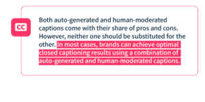 Both auto-generated and human-moderated captions come with their share of pros and cons. However, neither one should be substituted for the other. In most cases, brands can achieve optimal closed captioning results using a combination of auto-generated and human-moderated captions.