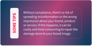 Some tips: Without compliance, there's a risk of spreading misinformation or the wrong impression about your brand, product or service. If this happens, it can be costly and time-consuming to repair the damage done to your brand image.