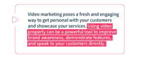 Video marketing poses a fresh and engaging way to get personal with your customers and showcase your services. Using video properly can be a powerful tool to improve brand awareness, demonstrate features, and speak to your customers directly.