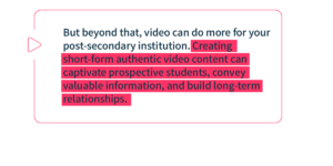 But beyond that, video can do more for your post-secondary institution. Creating short-form authentic video content can captivate prospective students, convey valuable information, and build long-term relationships. 