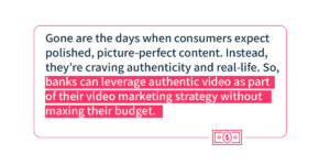Gone are the days when consumers expect polished, picture-perfect content. Instead, they’re craving authenticity and real-life. So, banks can leverage authentic video as part of their video marketing strategy without maxing their budget. 