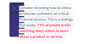 Consider recording how-to videos to educate customers on critical financial services. This is a strategy that works. 73% of people prefer watching short videos to learn about a product or service. 