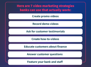 Here are 7 video marketing strategies banks can use that actually work: create promo videos, record demo videos, ask for customer testimonials, create how-to videos, educate customers about finance, answer customer questions, feature your bank and staff.