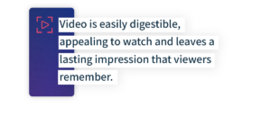Video is easily digestible, appealing to watch and leaves a lasting impression that viewers remember. 
