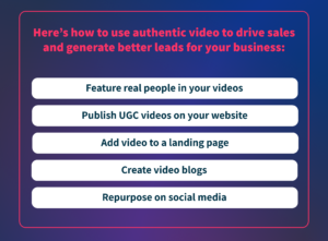 Here's how to use authentic video to drive sales and generate better leads for your business: feature real people in your videos, publish UGC videos on your website, add video to a landing page, create video blogs, and repurpose on social media.