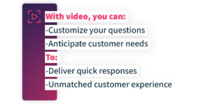 With video, you can: - Customize your questions - Anticipate customer needs To: - Deliver quick responses - Unmatched customer experience