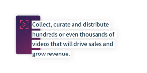Collect, curate, and distribute hundreds or even thousands of videos that will drive sales and grow revenue.