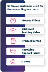 So far, our customers use it for these recording functions: how-to videos, employee training video, product demos, resolving support issues & more!