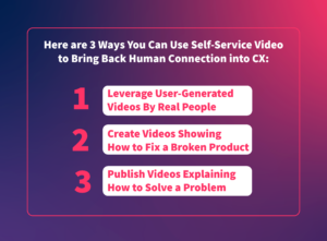 Here are 3 ways you can use self-service video to bring back human connection into CX: 1. Leverage user-generated videos by real people. 2. Create videos showing how to fix a broken product. 3. Publish videos explaining how to solve a problem.