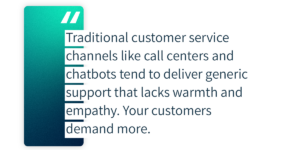 Traditional customer service channels like call centers and chatbots tend to deliver generic support that lacks warmth and empathy. Your customers demand more.