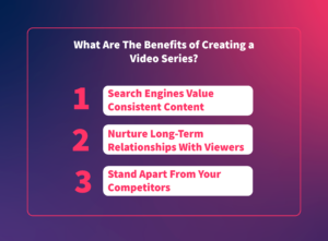 What are the Benefits of Creating a Video Series? 1. Search engines value consistent content 2. Nurture long-term relationships with viewers 3. Stand apart from your competitors