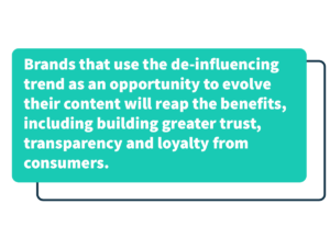 Brands that use the de-influencing trend as an opportunity to evolve their content will reap the benefits, including building greater trust, transparency, and loyalty from customers.