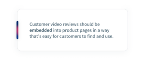Customer video reviews should be embedded into product pages in a way that is easy for customers to find and use.