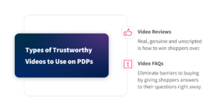 Types of trustworthy videos to use on PDPs: video reviews - real, genuine, unscripted to win shoppers over. Video FAQs - eliminate barriers to buying by giving shoppers answers to their questions right away.