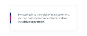 By tapping into the voice of real customers, you can produce tons of customer videos that drive conversion.