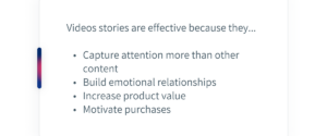 Videos stories are effective because they... Capture attention more than other content Build emotional relationships Increase product value Motivate purchases