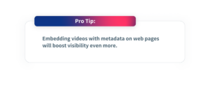 Pro Tip: Embedding videos with metadata on web pages will boost visibility even more.