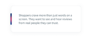 Shoppers crave more than just words on a screen. They want to see and hear reviews from real people they can trust. 