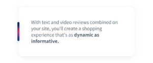 With text and video reviews combined on your site, you’ll create a shopping experience that’s as dynamic as informative.