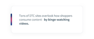Tons of DTC sites overlook how shoppers consume content - by binge-watching videos. 